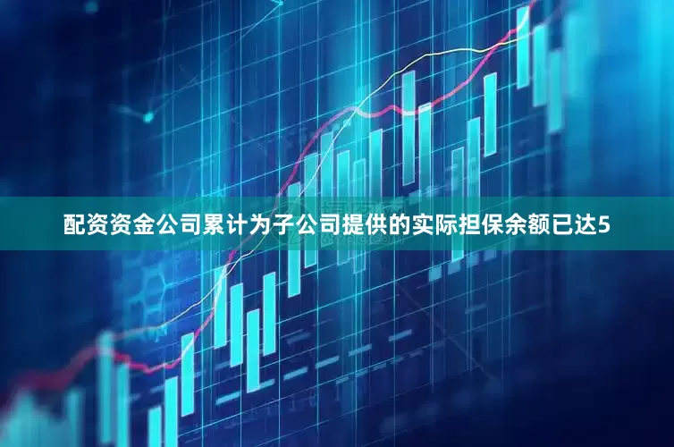 配资资金公司累计为子公司提供的实际担保余额已达5