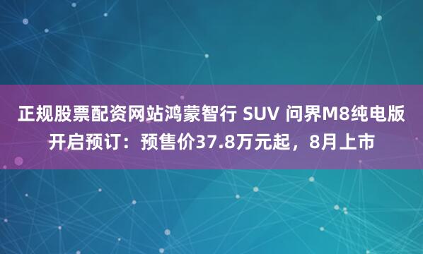 正规股票配资网站鸿蒙智行 SUV 问界M8纯电版开启预订：预售价37.8万元起，8月上市