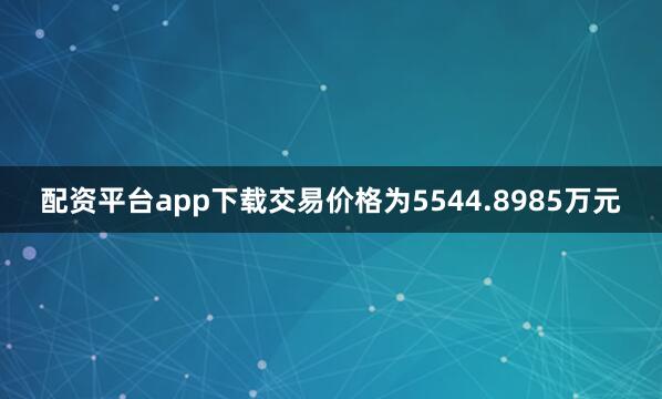 配资平台app下载交易价格为5544.8985万元