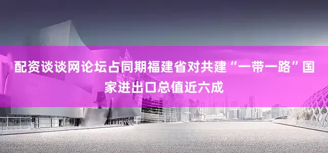 配资谈谈网论坛占同期福建省对共建“一带一路”国家进出口总值近六成
