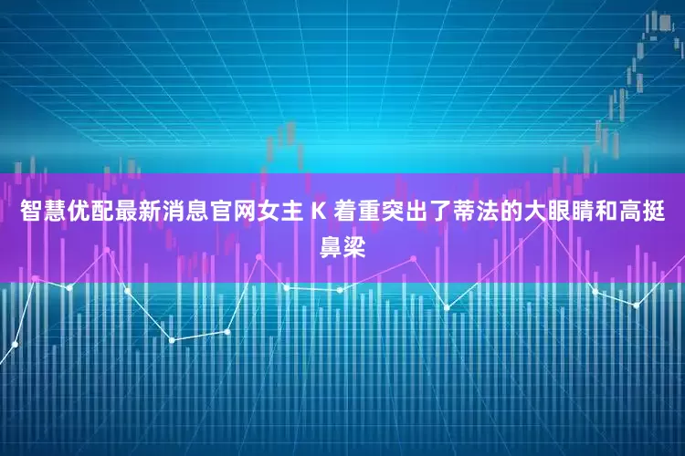 智慧优配最新消息官网女主 K 着重突出了蒂法的大眼睛和高挺鼻梁