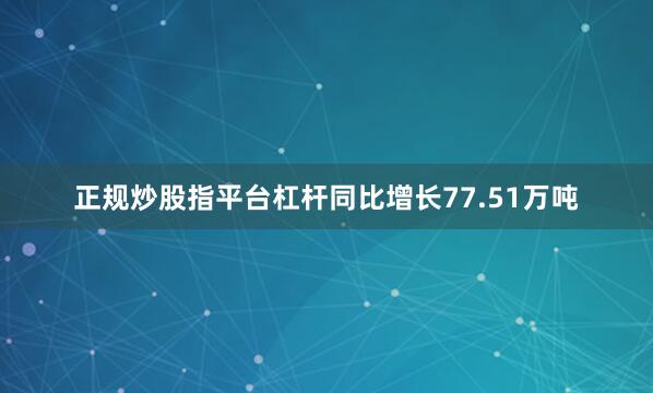 正规炒股指平台杠杆同比增长77.51万吨