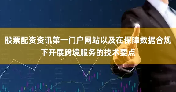 股票配资资讯第一门户网站以及在保障数据合规下开展跨境服务的技术要点