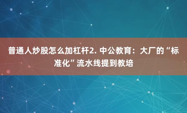 普通人炒股怎么加杠杆2. 中公教育：大厂的“标准化”流水线提到教培