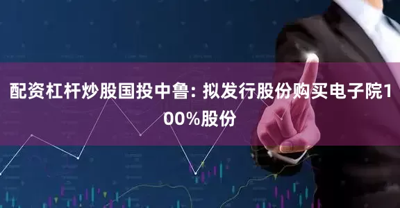配资杠杆炒股国投中鲁: 拟发行股份购买电子院100%股份